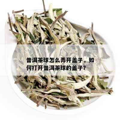 普洱茶球怎么弄开盖子，如何打开普洱茶球的盖子？