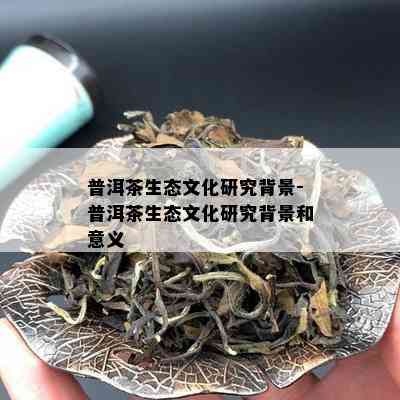 普洱茶生态文化研究背景-普洱茶生态文化研究背景和意义