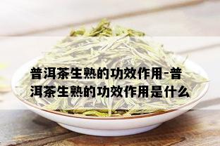 普洱茶生熟的功效作用-普洱茶生熟的功效作用是什么