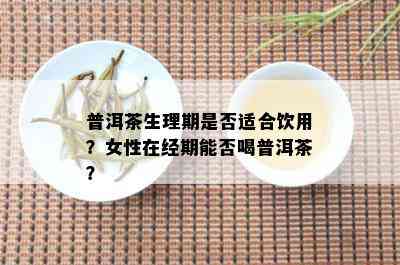 普洱茶生理期是否适合饮用？女性在经期能否喝普洱茶？