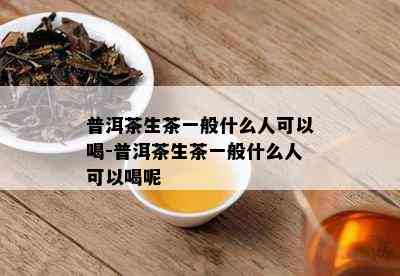 普洱茶生茶一般什么人可以喝-普洱茶生茶一般什么人可以喝呢