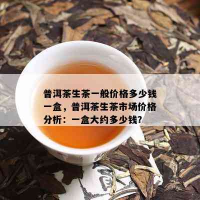 普洱茶生茶一般价格多少钱一盒，普洱茶生茶市场价格分析：一盒大约多少钱？