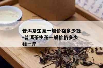 普洱茶生茶一般价格多少钱-普洱茶生茶一般价格多少钱一斤