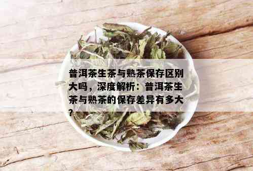 普洱茶生茶与熟茶保存区别大吗，深度解析：普洱茶生茶与熟茶的保存差异有多大？