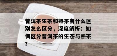 普洱茶生茶和熟茶有什么区别怎么区分，深度解析：如何区分普洱茶的生茶与熟茶？