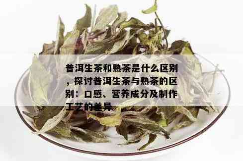 普洱生茶和熟茶是什么区别，探讨普洱生茶与熟茶的区别：口感、营养成分及制作工艺的差异