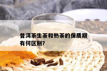 普洱茶生茶和熟茶的保质期有何区别？