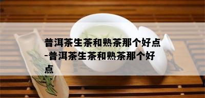 普洱茶生茶和熟茶那个好点-普洱茶生茶和熟茶那个好点