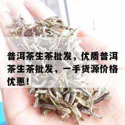 普洱茶生茶批发，优质普洱茶生茶批发，一手货源价格优惠！