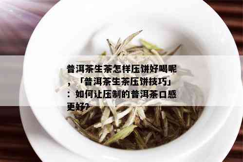 普洱茶生茶怎样压饼好喝呢，「普洱茶生茶压饼技巧」：如何让压制的普洱茶口感更好？