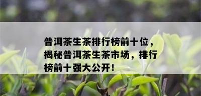 普洱茶生茶排行榜前十位，揭秘普洱茶生茶市场，排行榜前十强大公开！