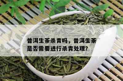 普洱生茶杀青吗，普洱生茶是否需要进行杀青处理？