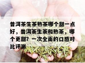 普洱茶生茶熟茶哪个甜一点好，普洱茶生茶和熟茶，哪个更甜？一次全面的口感对比评测