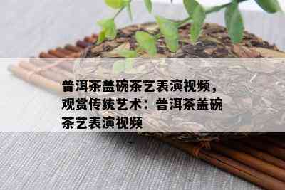 普洱茶盖碗茶艺表演视频，观赏传统艺术：普洱茶盖碗茶艺表演视频