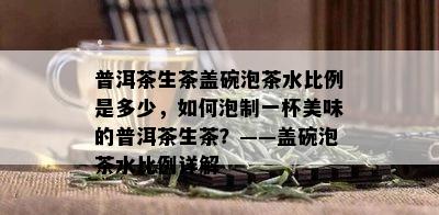 普洱茶生茶盖碗泡茶水比例是多少，如何泡制一杯美味的普洱茶生茶？——盖碗泡茶水比例详解