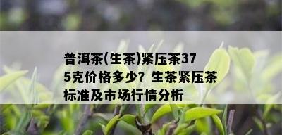 普洱茶(生茶)紧压茶375克价格多少？生茶紧压茶标准及市场行情分析