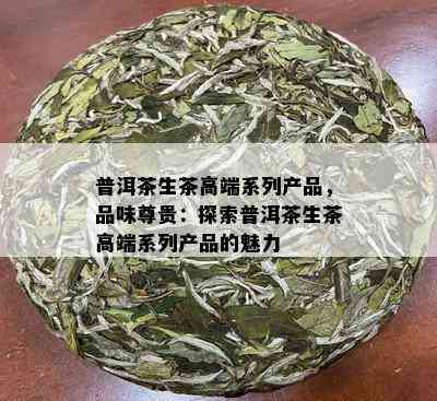 普洱茶生茶高端系列产品，品味尊贵：探索普洱茶生茶高端系列产品的魅力