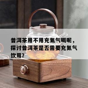 普洱茶用不用充氮气喝呢，探讨普洱茶是否需要充氮气饮用？