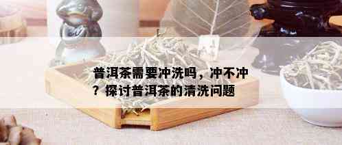 普洱茶需要冲洗吗，冲不冲？探讨普洱茶的清洗问题