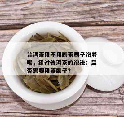 普洱茶用不用刷茶刷子泡着喝，探讨普洱茶的泡法：是否需要用茶刷子？