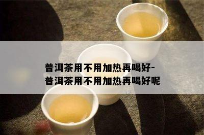 普洱茶用不用加热再喝好-普洱茶用不用加热再喝好呢