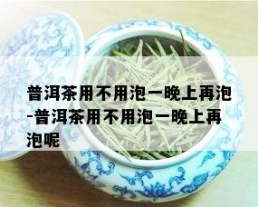 普洱茶用不用泡一晚上再泡-普洱茶用不用泡一晚上再泡呢