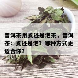 普洱茶用煮还是泡茶，普洱茶：煮还是泡？哪种方式更适合你？