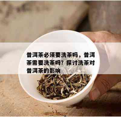 普洱茶必须要洗茶吗，普洱茶需要洗茶吗？探讨洗茶对普洱茶的影响