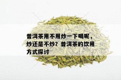 普洱茶用不用炒一下喝呢，炒还是不炒？普洱茶的饮用方式探讨