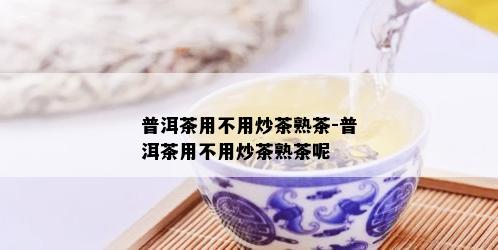 普洱茶用不用炒茶熟茶-普洱茶用不用炒茶熟茶呢