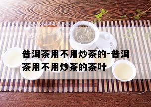 普洱茶用不用炒茶的-普洱茶用不用炒茶的茶叶