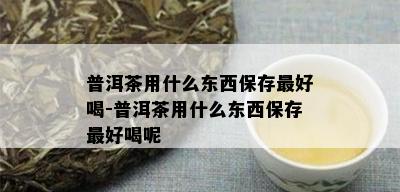 普洱茶用什么东西保存更好喝-普洱茶用什么东西保存更好喝呢