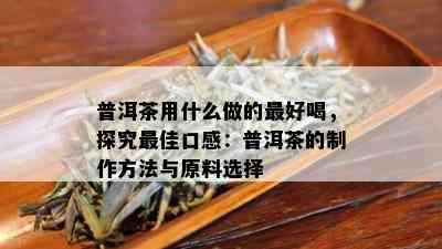 普洱茶用什么做的更好喝，探究更佳口感：普洱茶的制作方法与原料选择