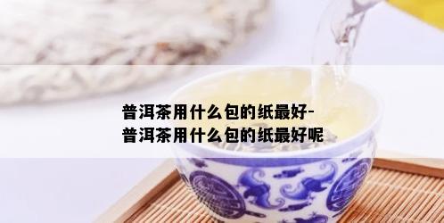 普洱茶用什么包的纸更好-普洱茶用什么包的纸更好呢