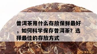 普洱茶用什么存放保鲜更好，如何科学保存普洱茶？选择更佳的存放方式