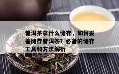 普洱茶拿什么储存，如何妥善储存普洱茶？必备的储存工具和方法解析