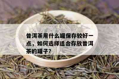 普洱茶用什么罐保存较好一点，如何选择适合存放普洱茶的罐子？