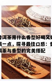 普洱茶用什么香型好喝又好喝一点，探寻更佳口感：普洱茶与香型的完美搭配