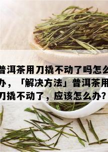 普洱茶用刀撬不动了吗怎么办，「解决方法」普洱茶用刀撬不动了，应该怎么办？