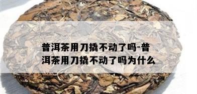 普洱茶用刀撬不动了吗-普洱茶用刀撬不动了吗为什么