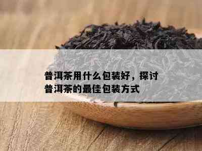 普洱茶用什么包装好，探讨普洱茶的更佳包装方式