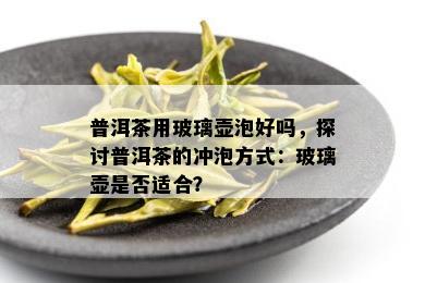 普洱茶用玻璃壶泡好吗，探讨普洱茶的冲泡方式：玻璃壶是否适合？