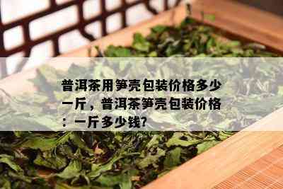 普洱茶用笋壳包装价格多少一斤，普洱茶笋壳包装价格：一斤多少钱？