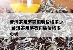 普洱茶用笋壳包装价格多少-普洱茶用笋壳包装价格多少钱