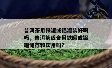 普洱茶用铁罐或铝罐装好喝吗，普洱茶适合用铁罐或铝罐储存和饮用吗？