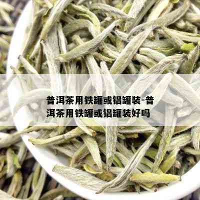 普洱茶用铁罐或铝罐装-普洱茶用铁罐或铝罐装好吗