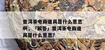 普洱茶电商道具是什么意思啊，「解答」普洱茶电商道具是什么意思？