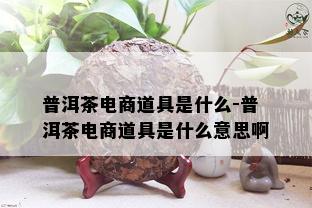 普洱茶电商道具是什么-普洱茶电商道具是什么意思啊