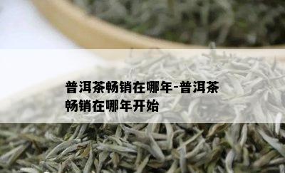 普洱茶畅销在哪年-普洱茶畅销在哪年开始