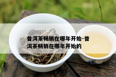 普洱茶畅销在哪年开始-普洱茶畅销在哪年开始的